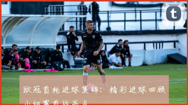 欧冠首轮进球集锦:精彩进球回顾小组赛首战亮点