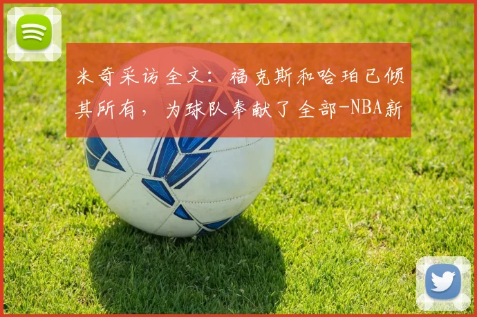 米奇采访全文：福克斯和哈珀已倾其所有，为球队奉献了全部-NBA新闻