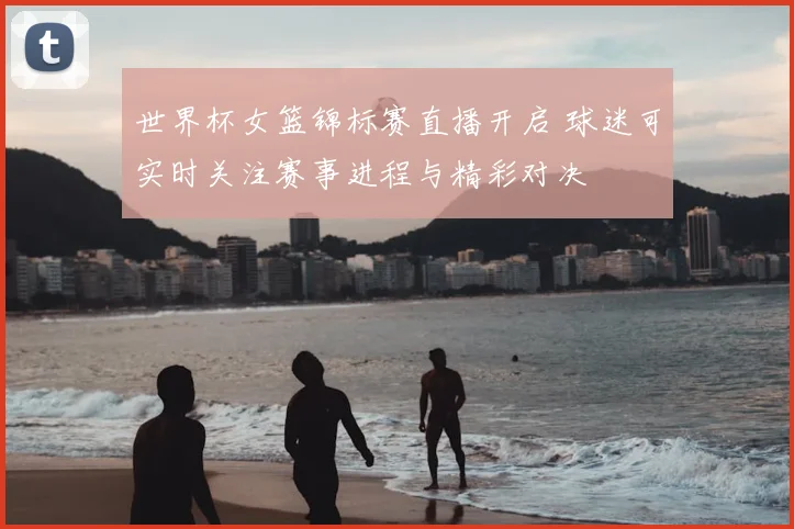世界杯女篮锦标赛直播开启 球迷可实时关注赛事进程与精彩对决