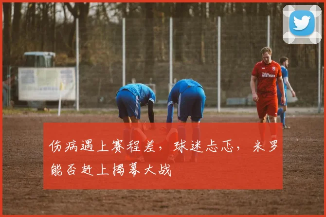 伤病遇上赛程差，球迷忐忑，米罗能否赶上揭幕大战