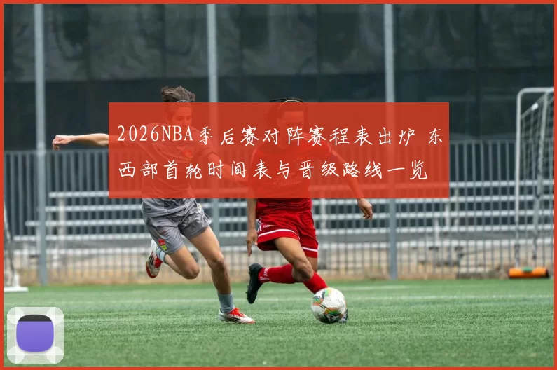 2026NBA季后赛对阵赛程表出炉 东西部首轮时间表与晋级路线一览