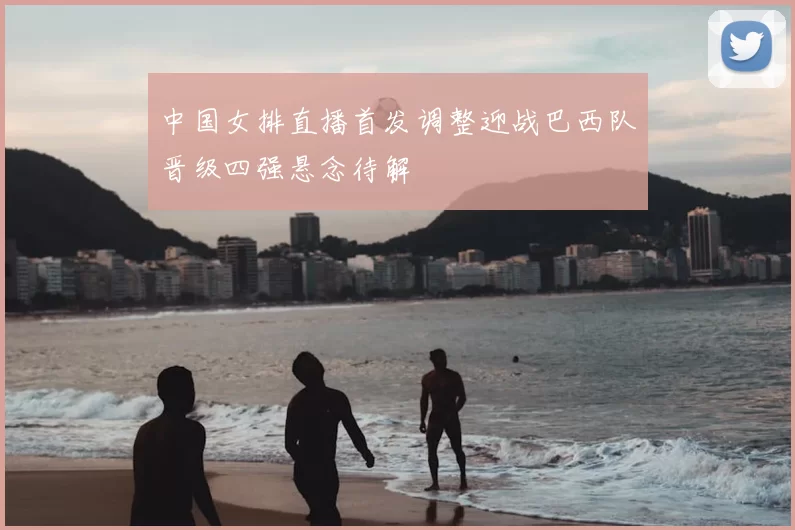 中国女排直播首发调整迎战巴西队晋级四强悬念待解