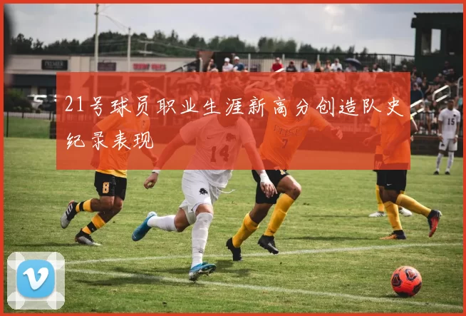 21号球员职业生涯新高分创造队史纪录表现