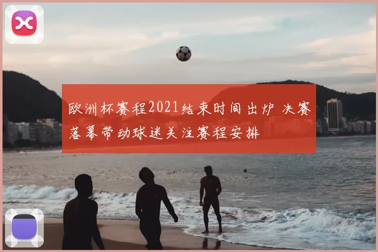 欧洲杯赛程2021结束时间出炉 决赛落幕带动球迷关注赛程安排