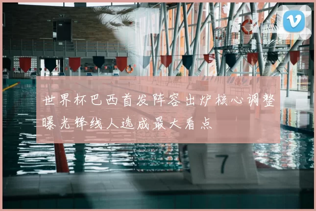 世界杯巴西首发阵容出炉核心调整曝光锋线人选成最大看点