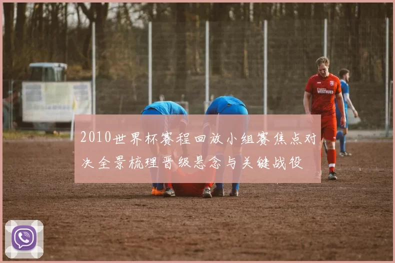 2010世界杯赛程回放小组赛焦点对决全景梳理晋级悬念与关键战役