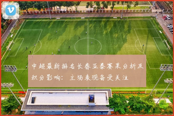 中超最新排名长春亚泰赛果分析及积分影响:主场表现备受关注