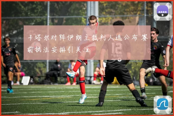 卡塔尔对阵伊朗主裁判人选公布 赛前执法安排引关注