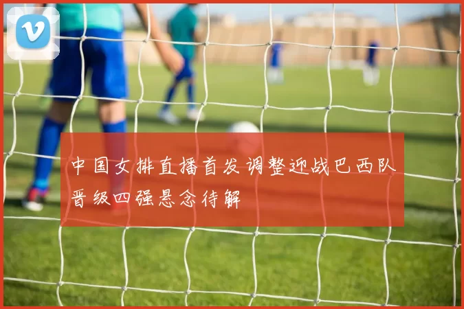 中国女排直播首发调整迎战巴西队晋级四强悬念待解