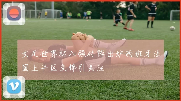 女足世界杯八强对阵出炉西班牙法国上半区交锋引关注