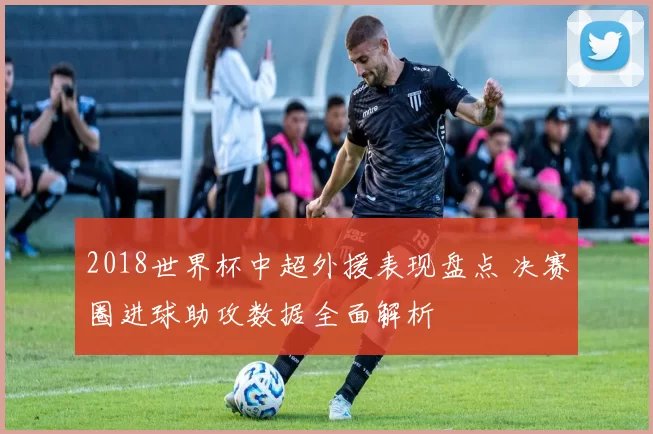 2018世界杯中超外援表现盘点 决赛圈进球助攻数据全面解析