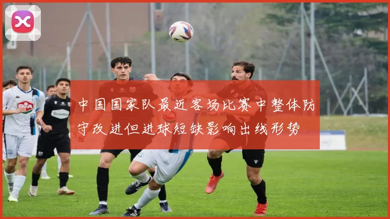 中国国家队最近客场比赛中整体防守改进但进球短缺影响出线形势