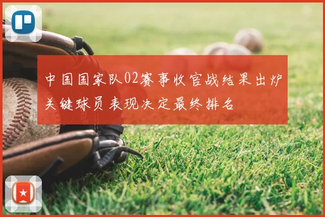 中国国家队02赛事收官战结果出炉关键球员表现决定最终排名