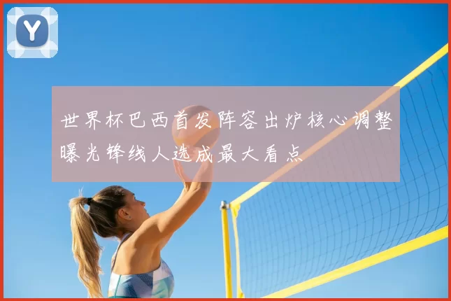 世界杯巴西首发阵容出炉核心调整曝光锋线人选成最大看点