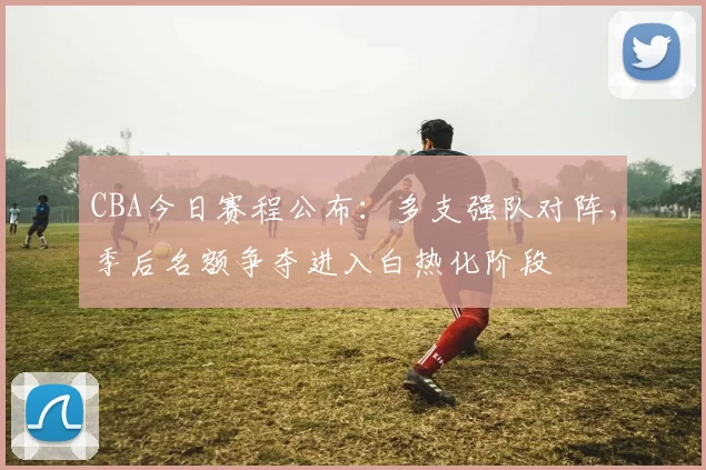 CBA今日赛程公布:多支强队对阵,季后名额争夺进入白热化阶段