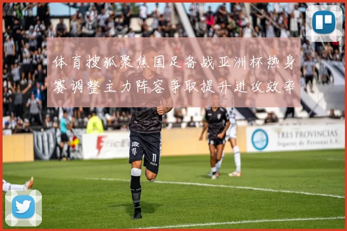 体育搜狐聚焦国足备战亚洲杯热身赛调整主力阵容争取提升进攻效率
