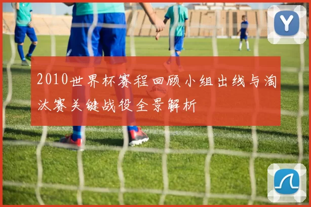 2010世界杯赛程回顾小组出线与淘汰赛关键战役全景解析