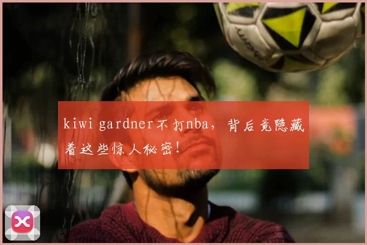 kiwi gardner不打nba，背后竟隐藏着这些惊人秘密！