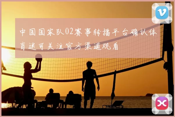 中国国家队02赛事转播平台确认体育迷可关注官方渠道观看