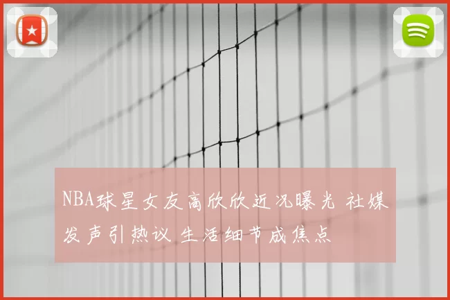 NBA球星女友高欣欣近况曝光 社媒发声引热议 生活细节成焦点