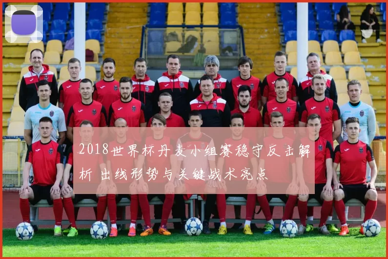 2018世界杯丹麦小组赛稳守反击解析 出线形势与关键战术亮点