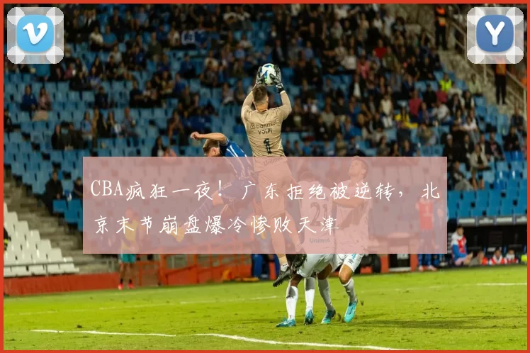CBA疯狂一夜!广东拒绝被逆转,北京末节崩盘爆冷惨败天津
