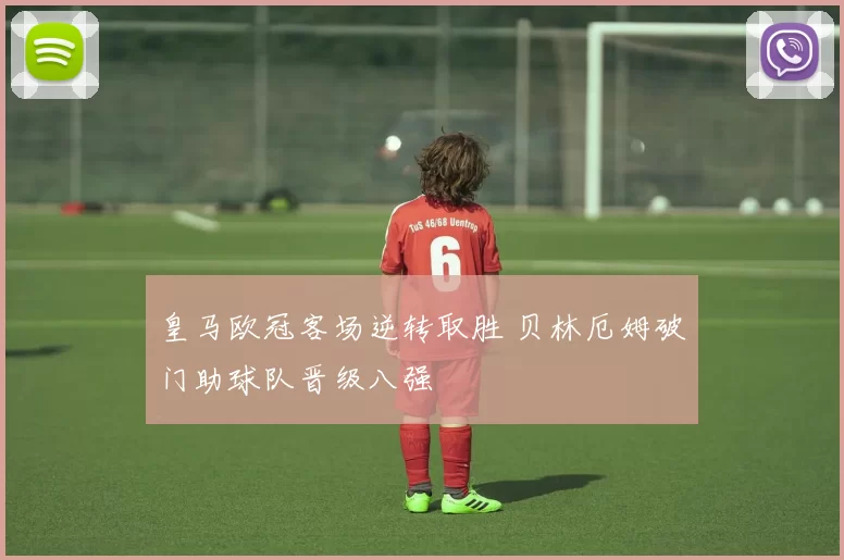 皇马欧冠客场逆转取胜 贝林厄姆破门助球队晋级八强