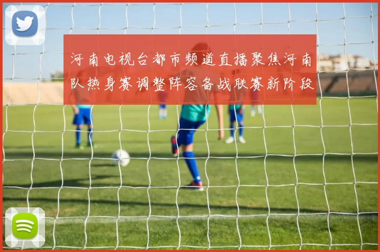 河南电视台都市频道直播聚焦河南队热身赛调整阵容备战联赛新阶段