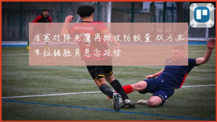 活塞对阵老鹰再掀攻防较量 双方末节拉锯胜负悬念延续