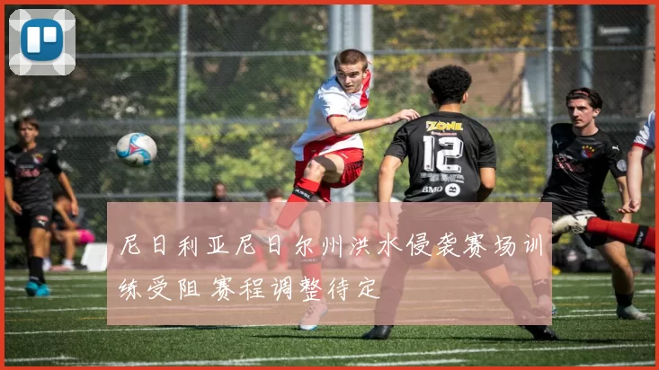 尼日利亚尼日尔州洪水侵袭赛场训练受阻 赛程调整待定