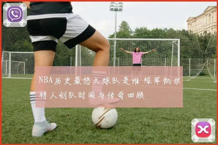 NBA历史最悠久球队是谁 绿军凯尔特人创队时间与传奇回顾