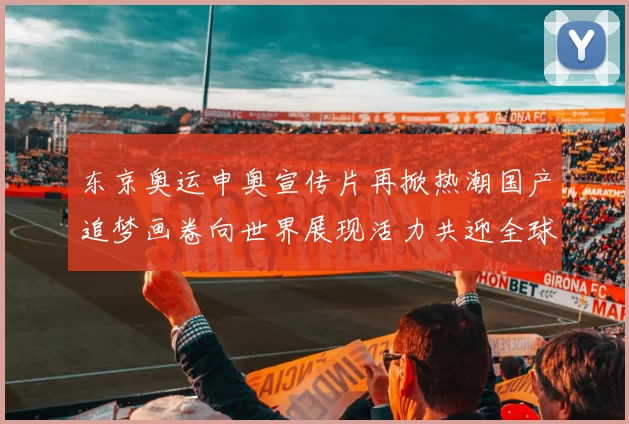 东京奥运申奥宣传片再掀热潮国产追梦画卷向世界展现活力共迎全球