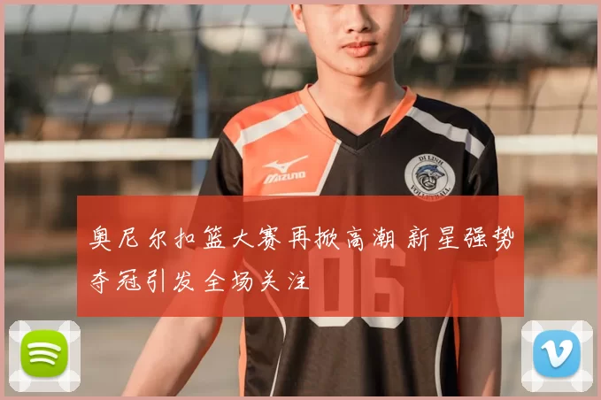 奥尼尔扣篮大赛再掀高潮 新星强势夺冠引发全场关注