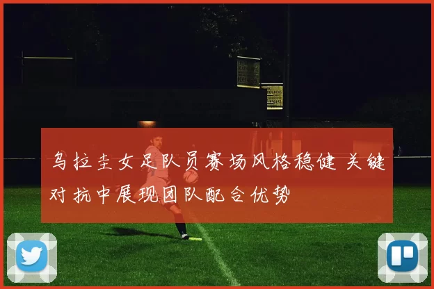 乌拉圭女足队员赛场风格稳健 关键对抗中展现团队配合优势
