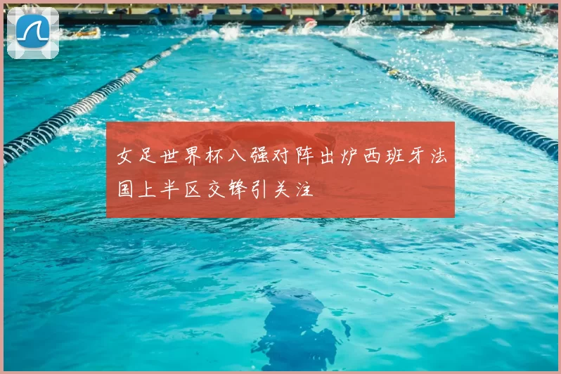 女足世界杯八强对阵出炉西班牙法国上半区交锋引关注