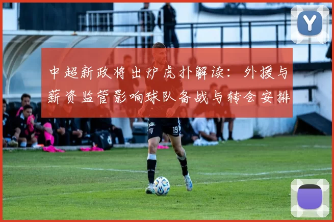中超新政将出炉虎扑解读:外援与薪资监管影响球队备战与转会安排