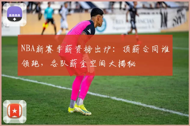 NBA新赛季薪资榜出炉:顶薪合同谁领跑,各队薪金空间大揭秘