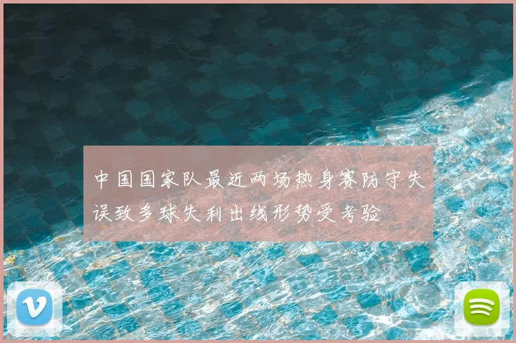 中国国家队最近两场热身赛防守失误致多球失利出线形势受考验