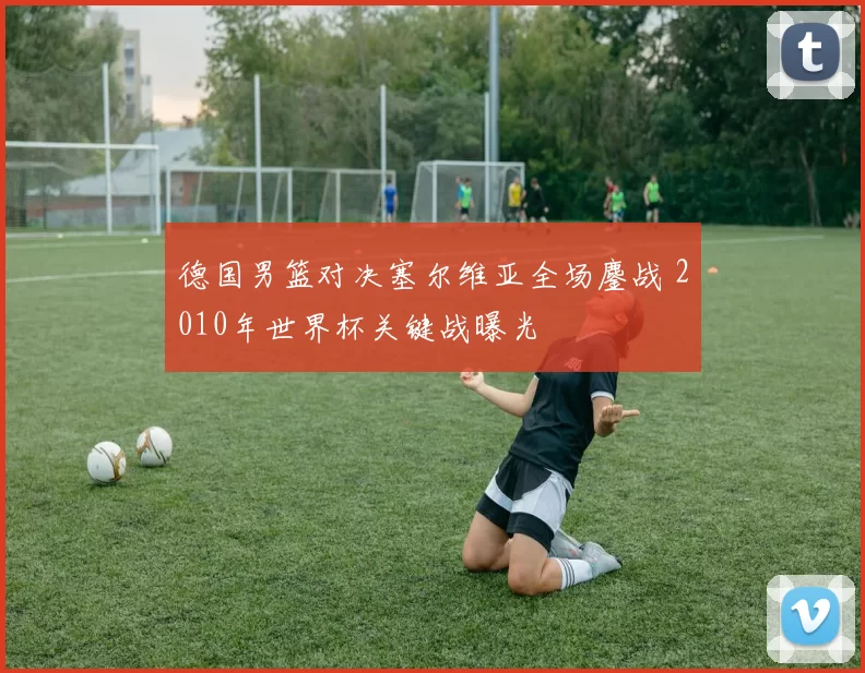 德国男篮对决塞尔维亚全场鏖战 2010年世界杯关键战曝光