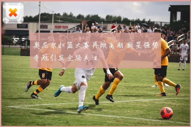奥尼尔扣篮大赛再掀高潮 新星强势夺冠引发全场关注