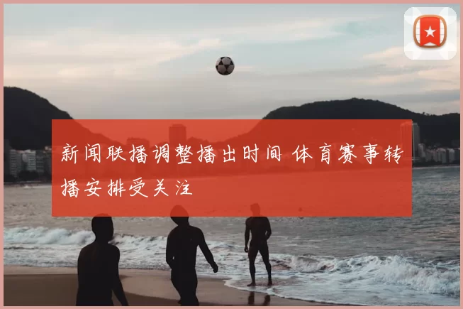 新闻联播调整播出时间 体育赛事转播安排受关注