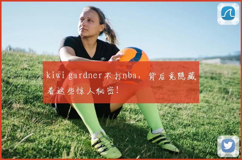 kiwi gardner不打nba，背后竟隐藏着这些惊人秘密！