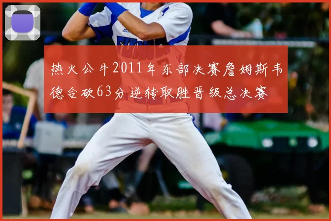 热火公牛2011年东部决赛詹姆斯韦德合砍63分逆转取胜晋级总决赛