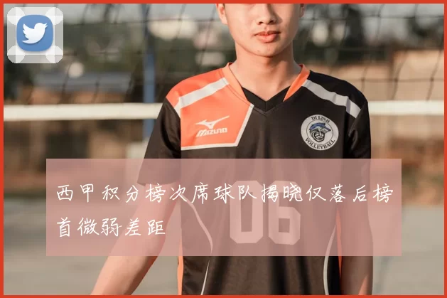 西甲积分榜次席球队揭晓仅落后榜首微弱差距