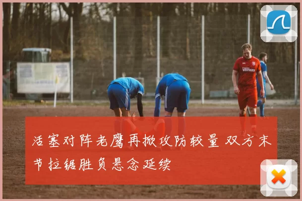 活塞对阵老鹰再掀攻防较量 双方末节拉锯胜负悬念延续