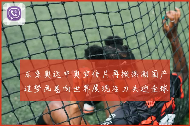 东京奥运申奥宣传片再掀热潮国产追梦画卷向世界展现活力共迎全球