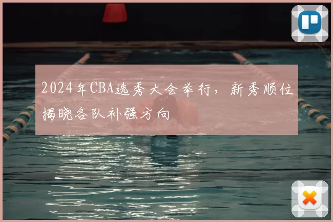 2024年CBA选秀大会举行，新秀顺位揭晓各队补强方向