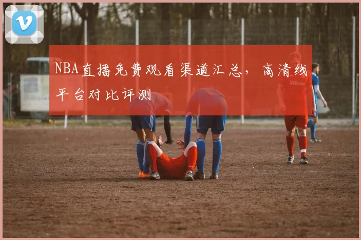 NBA直播免费观看渠道汇总，高清线平台对比评测