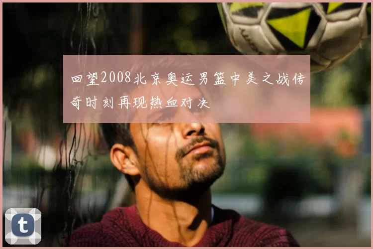 回望2008北京奥运男篮中美之战传奇时刻再现热血对决