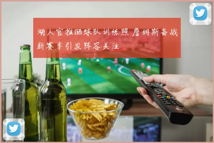 湖人官推晒球队训练照 詹姆斯备战新赛季引发阵容关注